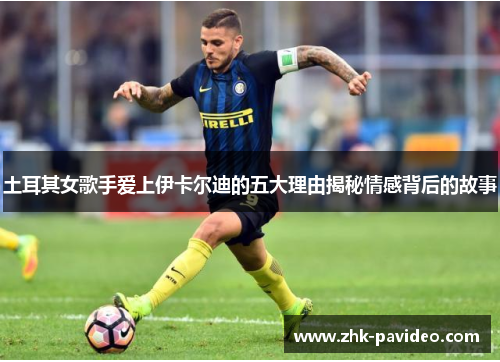 土耳其女歌手爱上伊卡尔迪的五大理由揭秘情感背后的故事