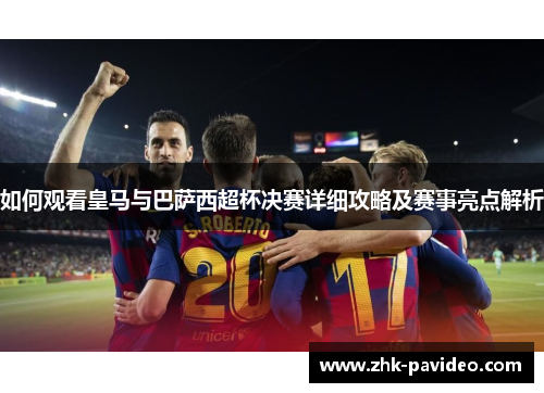 如何观看皇马与巴萨西超杯决赛详细攻略及赛事亮点解析