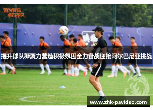 提升球队凝聚力营造积极氛围全力备战迎接阿尔巴尼亚挑战