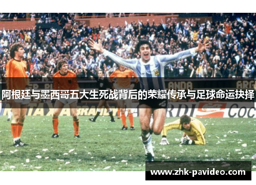 阿根廷与墨西哥五大生死战背后的荣耀传承与足球命运抉择