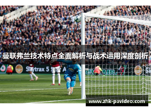 曼联弗兰技术特点全面解析与战术运用深度剖析 曼联弗兰技术特点全面解析与战术运用深度剖析