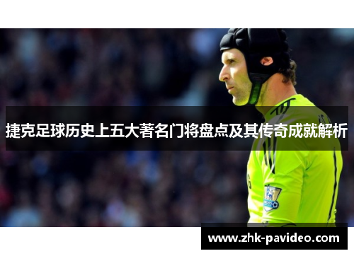 捷克足球历史上五大著名门将盘点及其传奇成就解析