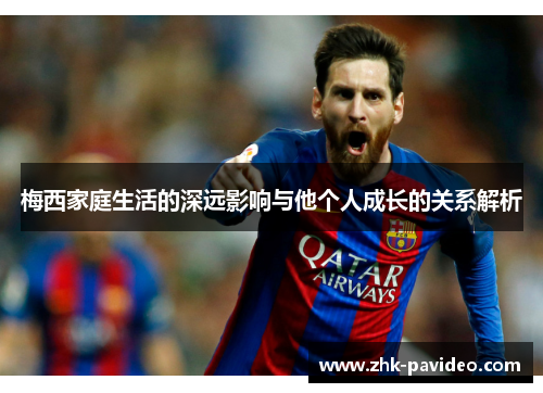 梅西家庭生活的深远影响与他个人成长的关系解析