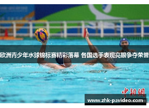 欧洲青少年水球锦标赛精彩落幕 各国选手表现亮眼争夺荣誉
