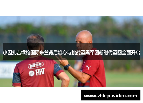 小因扎吉续约国际米兰背后雄心与挑战蓝黑军团新时代蓝图全面开启 小因扎吉续约国际米兰背后雄心与挑战蓝黑军团新时代蓝图全面开启