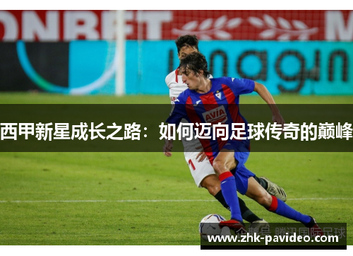西甲新星成长之路:如何迈向足球传奇的巅峰 西甲新星成长之路:如何迈向足球传奇的巅峰