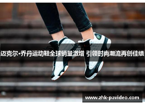 迈克尔·乔丹运动鞋全球销量激增 引领时尚潮流再创佳绩