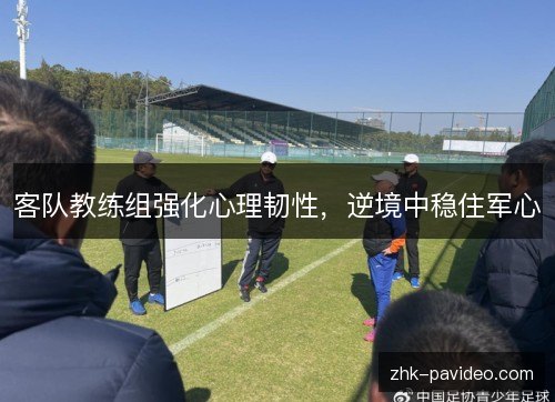 客队教练组强化心理韧性，逆境中稳住军心