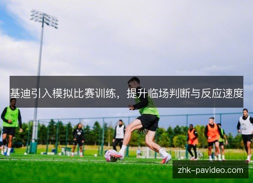 基迪引入模拟比赛训练,提升临场判断与反应速度 基迪引入模拟比赛训练,提升临场判断与反应速度